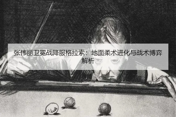 张伟丽卫冕战降服格拉索：地面柔术进化与战术博弈解析